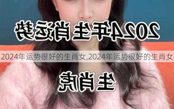 2024年运势很好的生肖女,2024年运势很好的生肖女