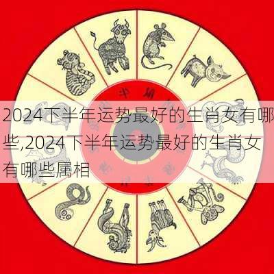 2024下半年运势最好的生肖女有哪些,2024下半年运势最好的生肖女有哪些属相