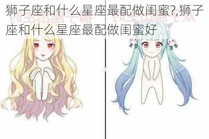 狮子座和什么星座最配做闺蜜?,狮子座和什么星座最配做闺蜜好