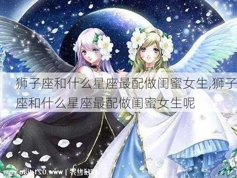 狮子座和什么星座最配做闺蜜女生,狮子座和什么星座最配做闺蜜女生呢