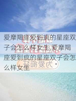 爱摩羯座爱到疯的星座双子会怎么样女生,爱摩羯座爱到疯的星座双子会怎么样女生