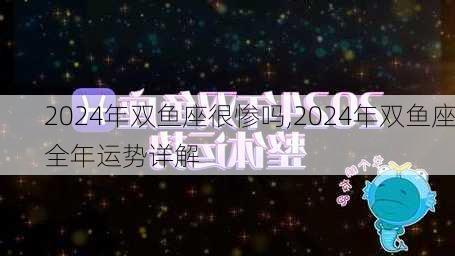 2024年双鱼座很惨吗,2024年双鱼座全年运势详解