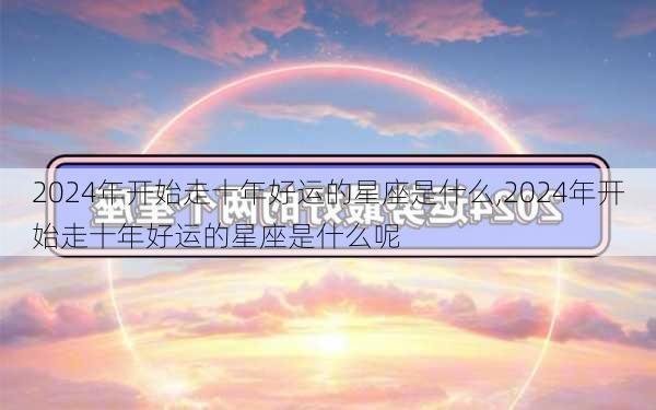 2024年开始走十年好运的星座是什么,2024年开始走十年好运的星座是什么呢