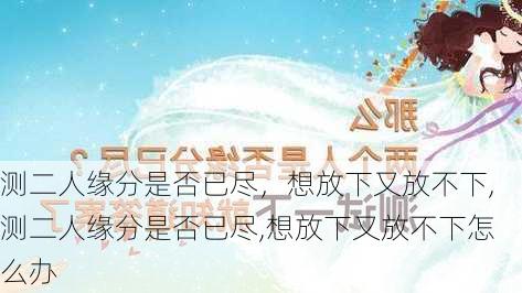 测二人缘分是否已尽，想放下又放不下,测二人缘分是否已尽,想放下又放不下怎么办