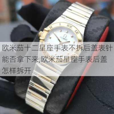 欧米茄十二星座手表不拆后盖表针能否拿下来,欧米茄星座手表后盖怎样拆开