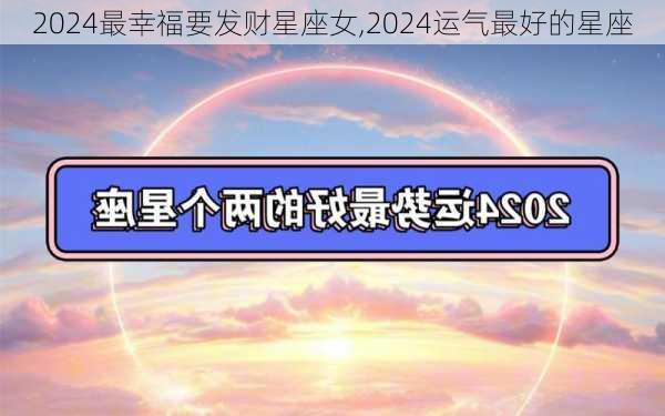 2024最幸福要发财星座女,2024运气最好的星座