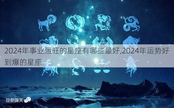 2024年事业运旺的星座有哪些最好,2024年运势好到爆的星座