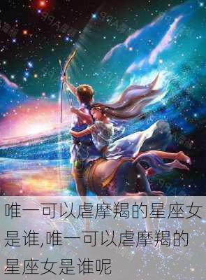 唯一可以虐摩羯的星座女是谁,唯一可以虐摩羯的星座女是谁呢