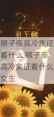 狮子座高冷象征着什么,狮子座高冷象征着什么女生