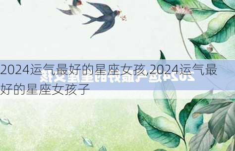 2024运气最好的星座女孩,2024运气最好的星座女孩子