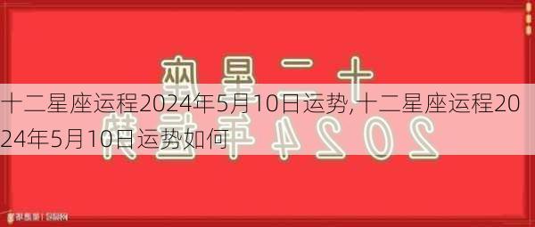 十二星座运程2024年5月10日运势,十二星座运程2024年5月10日运势如何