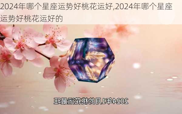 2024年哪个星座运势好桃花运好,2024年哪个星座运势好桃花运好的