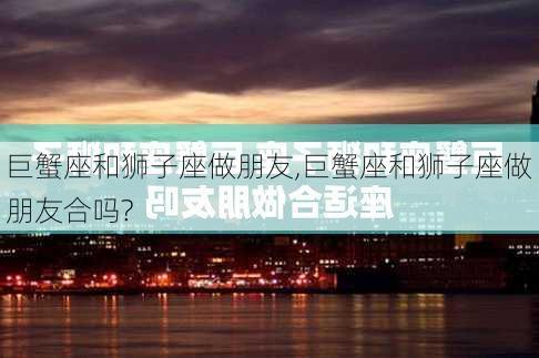 巨蟹座和狮子座做朋友,巨蟹座和狮子座做朋友合吗?