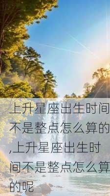 上升星座出生时间不是整点怎么算的,上升星座出生时间不是整点怎么算的呢