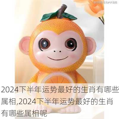 2024下半年运势最好的生肖有哪些属相,2024下半年运势最好的生肖有哪些属相呢