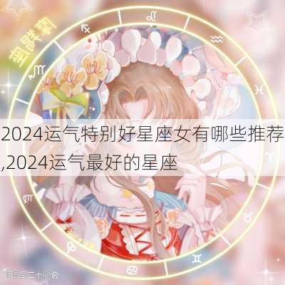 2024运气特别好星座女有哪些推荐,2024运气最好的星座