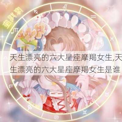 天生漂亮的六大星座摩羯女生,天生漂亮的六大星座摩羯女生是谁