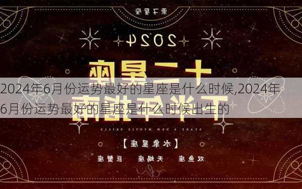 2024年6月份运势最好的星座是什么时候,2024年6月份运势最好的星座是什么时候出生的