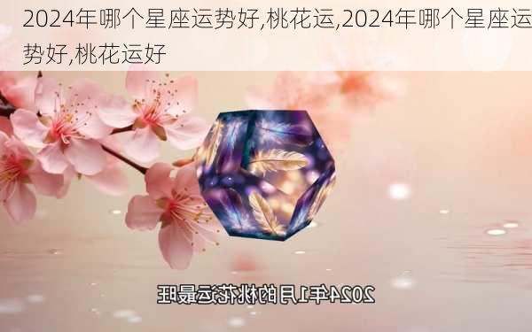 2024年哪个星座运势好,桃花运,2024年哪个星座运势好,桃花运好